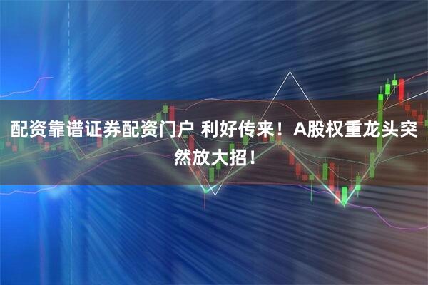 配资靠谱证券配资门户 利好传来！A股权重龙头突然放大招！