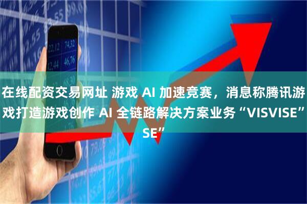 在线配资交易网址 游戏 AI 加速竞赛，消息称腾讯游戏打造游戏创作 AI 全链路解决方案业务“VISVISE”