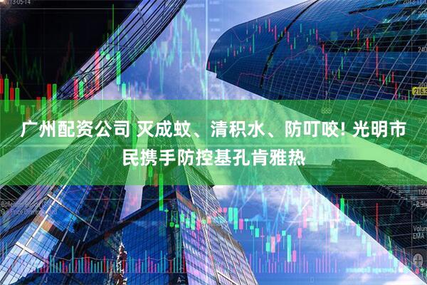 广州配资公司 灭成蚊、清积水、防叮咬! 光明市民携手防控基孔肯雅热