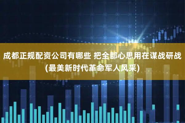 成都正规配资公司有哪些 把全部心思用在谋战研战(最美新时代革命军人风采)