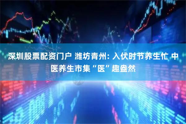 深圳股票配资门户 潍坊青州: 入伏时节养生忙 中医养生市集“医”趣盎然