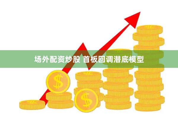 场外配资炒股 首板回调潜底模型