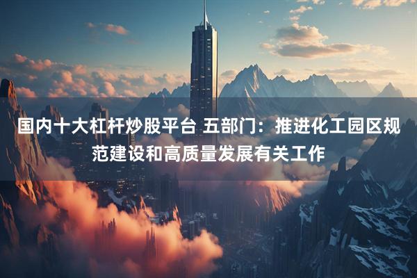 国内十大杠杆炒股平台 五部门：推进化工园区规范建设和高质量发展有关工作