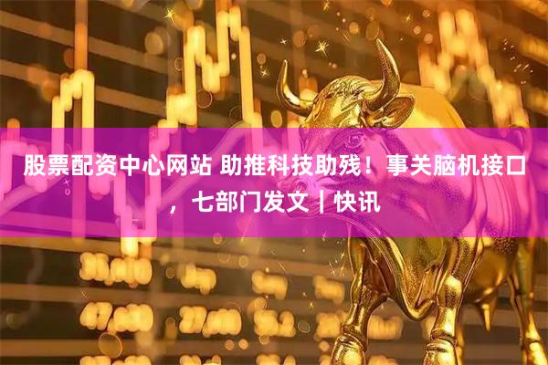 股票配资中心网站 助推科技助残！事关脑机接口，七部门发文｜快讯