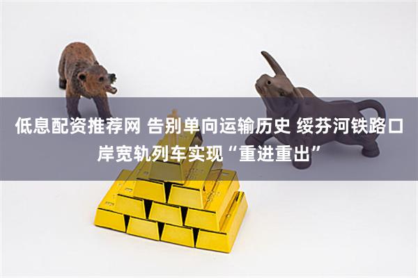 低息配资推荐网 告别单向运输历史 绥芬河铁路口岸宽轨列车实现“重进重出”