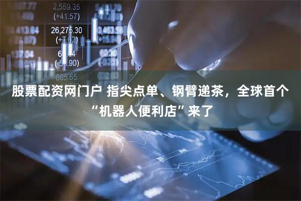 股票配资网门户 指尖点单、钢臂递茶，全球首个“机器人便利店”来了