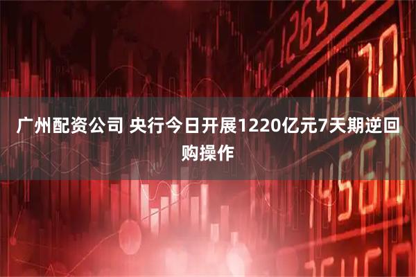 广州配资公司 央行今日开展1220亿元7天期逆回购操作