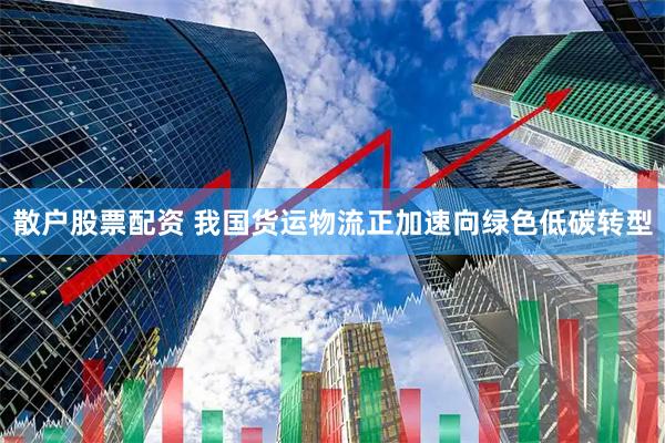 散户股票配资 我国货运物流正加速向绿色低碳转型