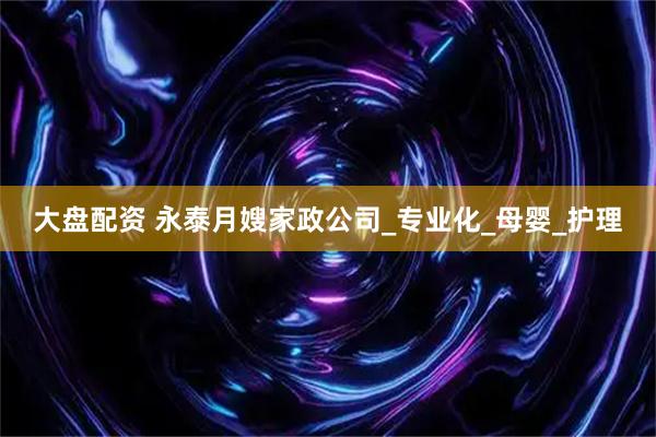 大盘配资 永泰月嫂家政公司_专业化_母婴_护理