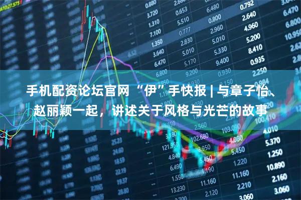 手机配资论坛官网 “伊”手快报 | 与章子怡、赵丽颖一起，讲述关于风格与光芒的故事