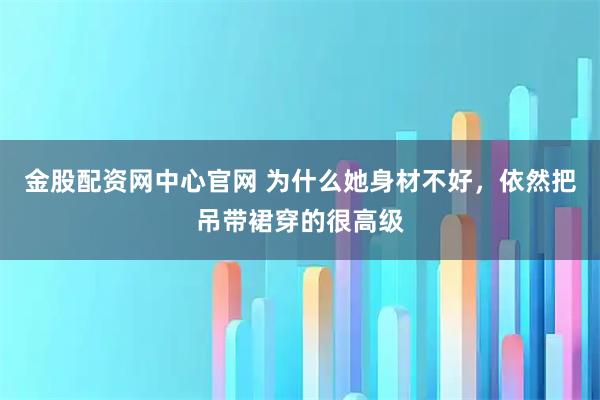 金股配资网中心官网 为什么她身材不好，依然把吊带裙穿的很高级