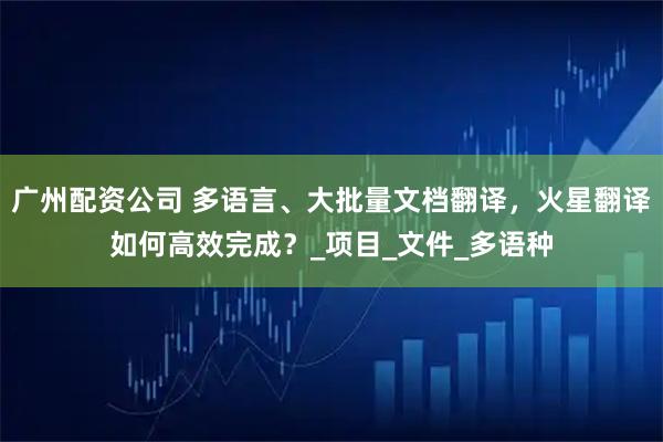 广州配资公司 多语言、大批量文档翻译，火星翻译如何高效完成？_项目_文件_多语种