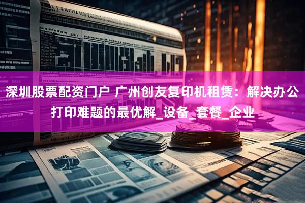 深圳股票配资门户 广州创友复印机租赁：解决办公打印难题的最优解_设备_套餐_企业
