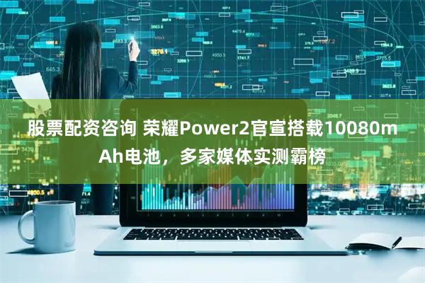 股票配资咨询 荣耀Power2官宣搭载10080mAh电池，多家媒体实测霸榜
