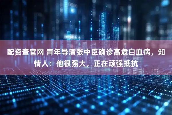 配资查官网 青年导演张中臣确诊高危白血病，知情人：他很强大，正在顽强抵抗