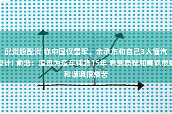 配资股配资 称中国仅雷军、余承东和自己3人懂汽车设计! 俞浩：追觅为造车铺路15年 看到质疑和嘲讽很痛苦
