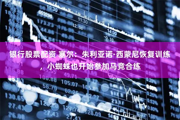 银行股票配资 塞尔：朱利亚诺·西蒙尼恢复训练，小蜘蛛也开始参加马竞合练